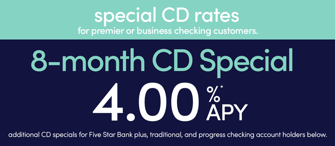 special CD rates for premier or business checking customers. 8-month CD special 4.00% APY* additional CD specials for Five Star Bank plus, traditional and progress checking account holders below.