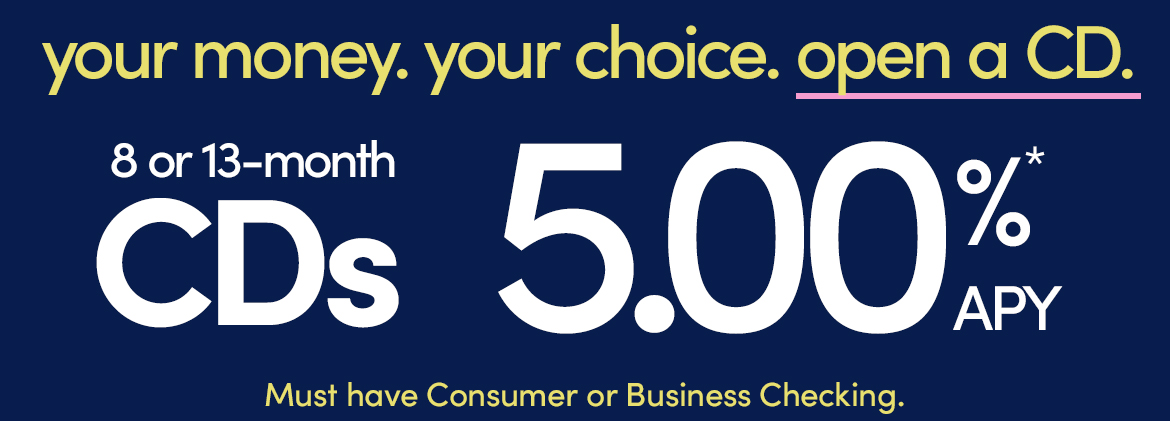AD - 8 or 13 month CDs at 5.00%* APY. Must have Consumer or Business Checking.