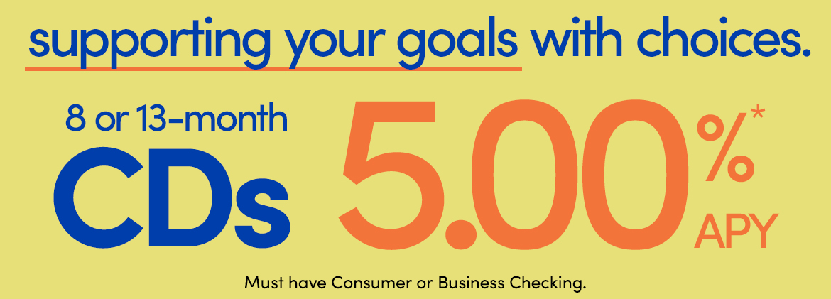 AD - 8 or 13 month CDs at 5.00%* APY. Must have Consumer or Business Checking.