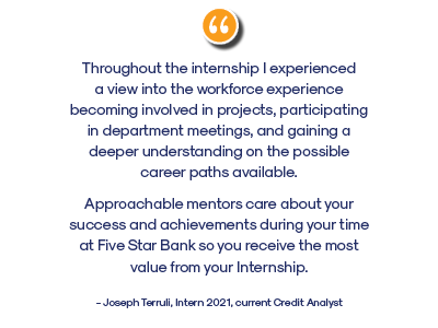 internship testimonial. Throughout the internship I experienced a view into the workforce experience becoming involved in projects, participating in department meetings, and gaining a deeper understanding on the possible career paths available. 
Approachable mentors care about your success and achievements during your time at Five Star Bank so you receive the most value from your Internship.
- Joseph Terruli, Intern 2021, current Credit Analyst